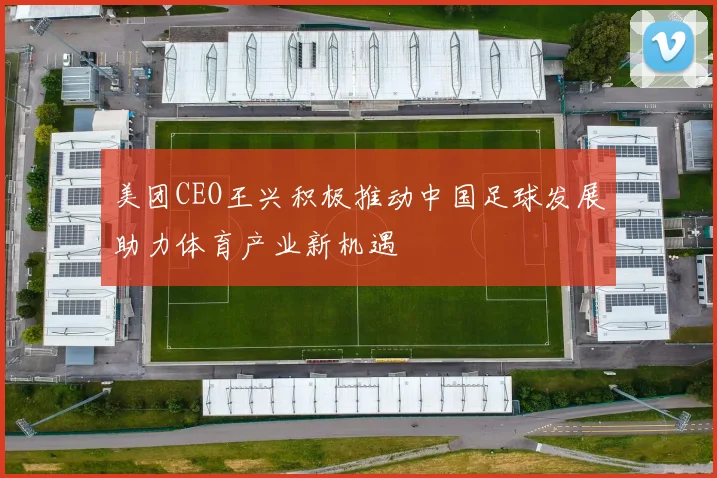美团CEO王兴积极推动中国足球发展助力体育产业新机遇