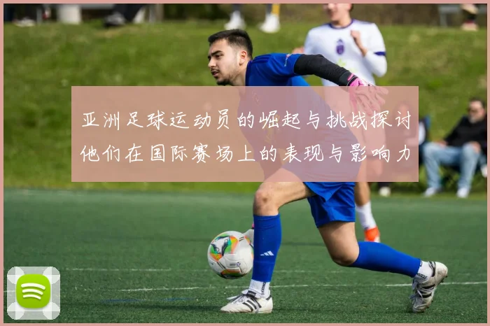 亚洲足球运动员的崛起与挑战探讨他们在国际赛场上的表现与影响力