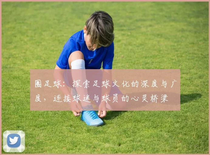 圈足球：探索足球文化的深度与广度，连接球迷与球员的心灵桥梁