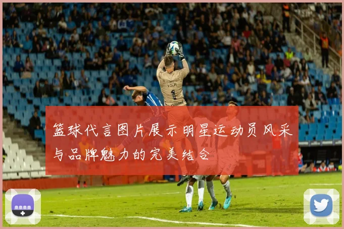篮球代言图片展示明星运动员风采与品牌魅力的完美结合